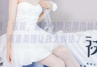 袜啵啵 – 瑶瑶，别光秀特旧厚肉丝！这些高清美图让我太纠结了。
